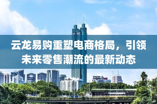 云龍易購(gòu)重塑電商格局，引領(lǐng)未來零售潮流的最新動(dòng)態(tài)