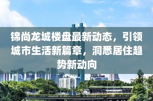 錦尚龍城樓盤(pán)最新動(dòng)態(tài)，引領(lǐng)城市生活新篇章，洞悉居住趨勢(shì)新動(dòng)向