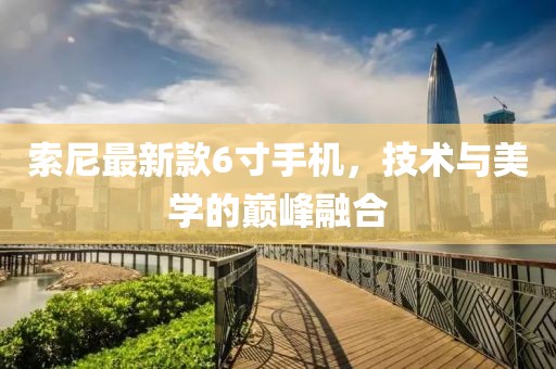 索尼最新款6寸手機，技術與美學的巔峰融合