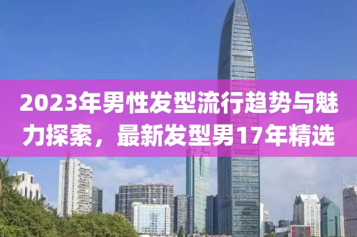 2023年男性發(fā)型流行趨勢與魅力探索，最新發(fā)型男17年精選