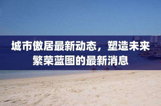 城市傲居最新動態(tài)，塑造未來繁榮藍(lán)圖的最新消息