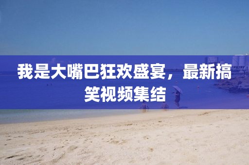 我是大嘴巴狂歡盛宴，最新搞笑視頻集結(jié)