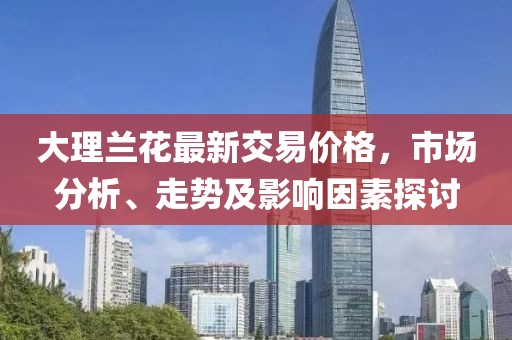 大理蘭花最新交易價(jià)格，市場分析、走勢及影響因素探討