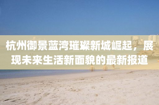 杭州御景藍(lán)灣璀璨新城崛起，展現(xiàn)未來生活新面貌的最新報(bào)道