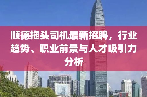 順德拖頭司機(jī)最新招聘，行業(yè)趨勢(shì)、職業(yè)前景與人才吸引力分析