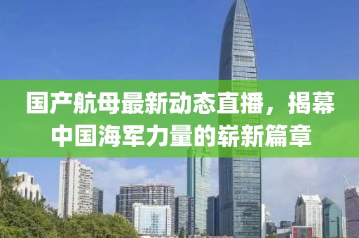 國產(chǎn)航母最新動態(tài)直播，揭幕中國海軍力量的嶄新篇章