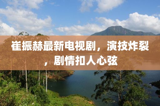 崔振赫最新電視劇，演技炸裂，劇情扣人心弦