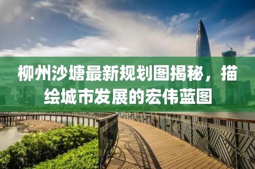 柳州沙塘最新規(guī)劃圖揭秘，描繪城市發(fā)展的宏偉藍圖