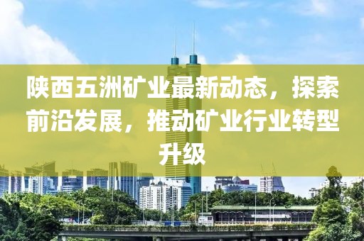 陜西五洲礦業(yè)最新動態(tài)，探索前沿發(fā)展，推動礦業(yè)行業(yè)轉型升級