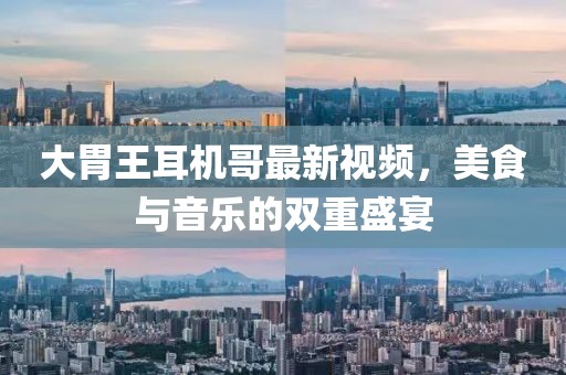 大胃王耳機(jī)哥最新視頻，美食與音樂的雙重盛宴