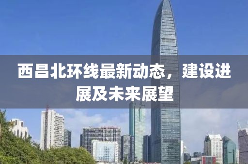 西昌北環(huán)線最新動態(tài)，建設(shè)進展及未來展望
