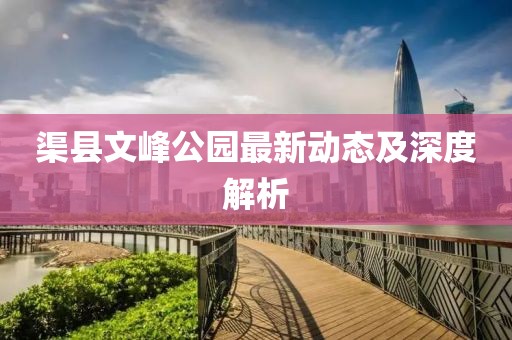 渠縣文峰公園最新動態(tài)及深度解析