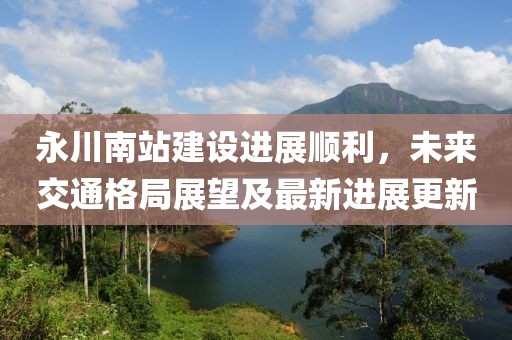 永川南站建設(shè)進(jìn)展順利，未來交通格局展望及最新進(jìn)展更新