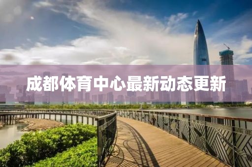 成都體育中心最新動(dòng)態(tài)更新