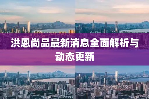 洪恩尚品最新消息全面解析與動態(tài)更新