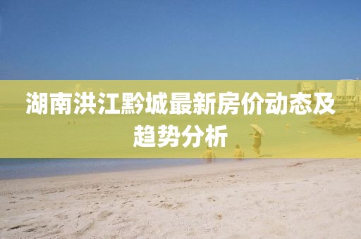 湖南洪江黔城最新房價動態(tài)及趨勢分析