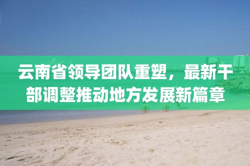 云南省領(lǐng)導(dǎo)團(tuán)隊(duì)重塑，最新干部調(diào)整推動(dòng)地方發(fā)展新篇章