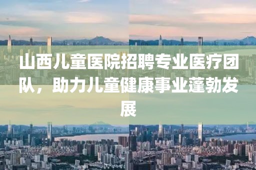 山西兒童醫(yī)院招聘專業(yè)醫(yī)療團隊，助力兒童健康事業(yè)蓬勃發(fā)展
