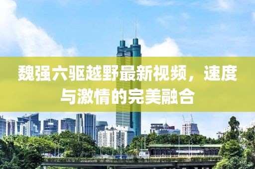 魏強(qiáng)六驅(qū)越野最新視頻，速度與激情的完美融合