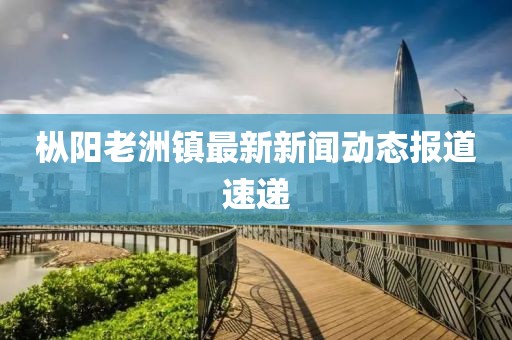 樅陽老洲鎮(zhèn)最新新聞動態(tài)報道速遞
