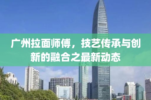 廣州拉面師傅，技藝傳承與創(chuàng)新的融合之最新動態(tài)