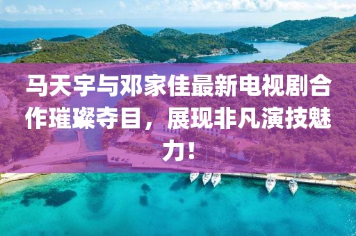 馬天宇與鄧家佳最新電視劇合作璀璨奪目，展現(xiàn)非凡演技魅力！