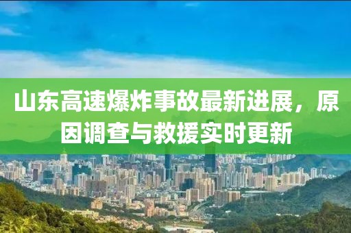 山東高速爆炸事故最新進(jìn)展，原因調(diào)查與救援實(shí)時(shí)更新