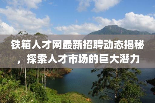 鐵箱人才網(wǎng)最新招聘動態(tài)揭秘，探索人才市場的巨大潛力