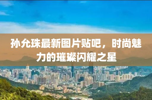 孫允珠最新圖片貼吧，時(shí)尚魅力的璀璨閃耀之星