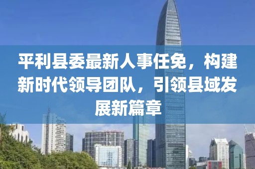 平利縣委最新人事任免，構(gòu)建新時代領(lǐng)導(dǎo)團(tuán)隊(duì)，引領(lǐng)縣域發(fā)展新篇章