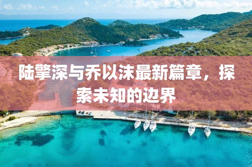陸擎深與喬以沫最新篇章，探索未知的邊界