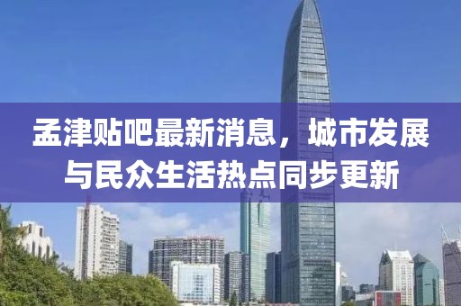 孟津貼吧最新消息，城市發(fā)展與民眾生活熱點同步更新