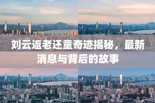 劉云返老還童奇跡揭秘，最新消息與背后的故事