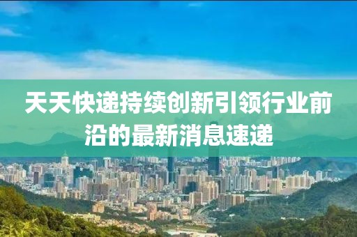 天天快遞持續(xù)創(chuàng)新引領(lǐng)行業(yè)前沿的最新消息速遞