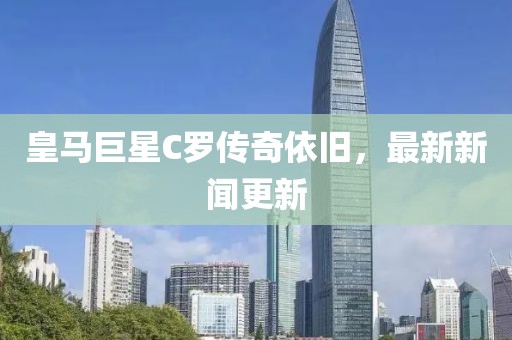 皇馬巨星C羅傳奇依舊，最新新聞更新