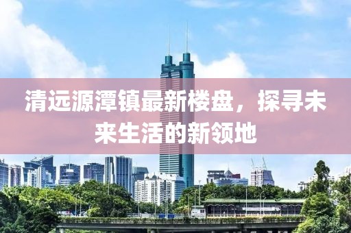 清遠源潭鎮(zhèn)最新樓盤，探尋未來生活的新領地