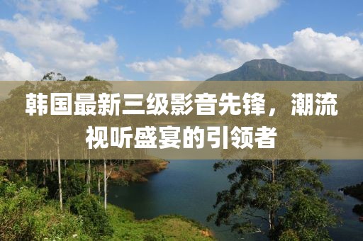 韓國(guó)最新三級(jí)影音先鋒，潮流視聽(tīng)盛宴的引領(lǐng)者