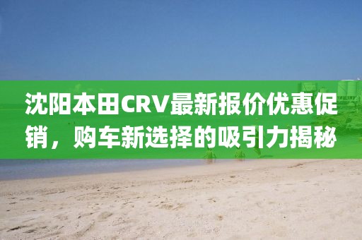 沈陽本田CRV最新報價優(yōu)惠促銷，購車新選擇的吸引力揭秘