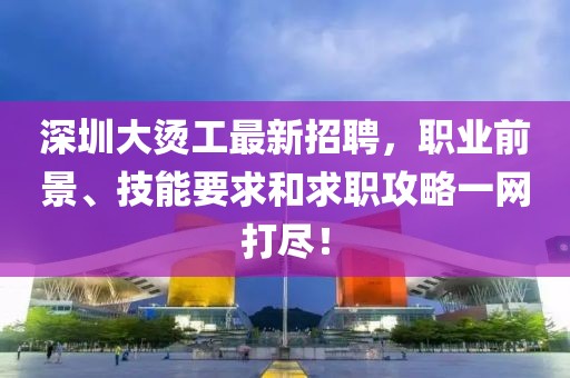 深圳大燙工最新招聘，職業(yè)前景、技能要求和求職攻略一網(wǎng)打盡！