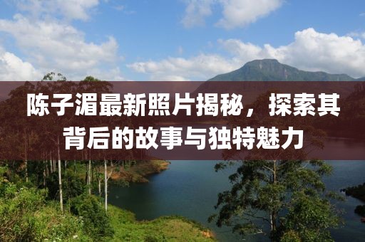 陳子湄最新照片揭秘，探索其背后的故事與獨特魅力
