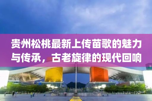 貴州松桃最新上傳苗歌的魅力與傳承，古老旋律的現(xiàn)代回響
