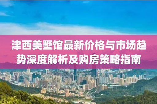 津西美墅館最新價(jià)格與市場趨勢深度解析及購房策略指南