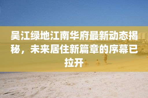 吳江綠地江南華府最新動態(tài)揭秘，未來居住新篇章的序幕已拉開