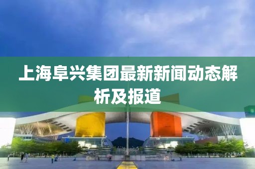 上海阜興集團最新新聞動態(tài)解析及報道