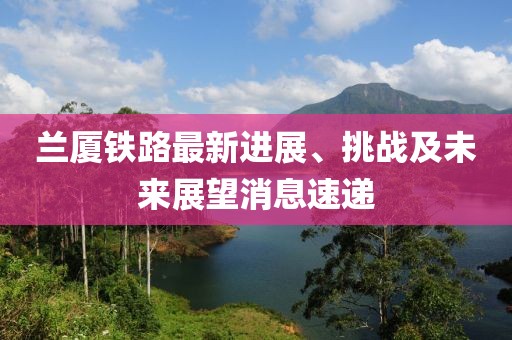 蘭廈鐵路最新進展、挑戰(zhàn)及未來展望消息速遞