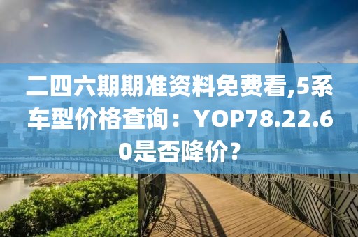 二四六期期準(zhǔn)資料免費(fèi)看,5系車(chē)型價(jià)格查詢：YOP78.22.60是否降價(jià)？