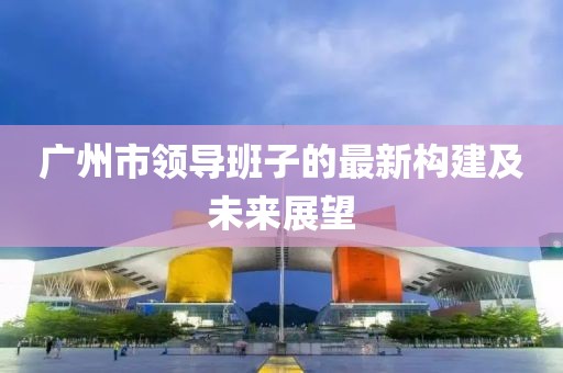 廣州市領(lǐng)導(dǎo)班子的最新構(gòu)建及未來展望