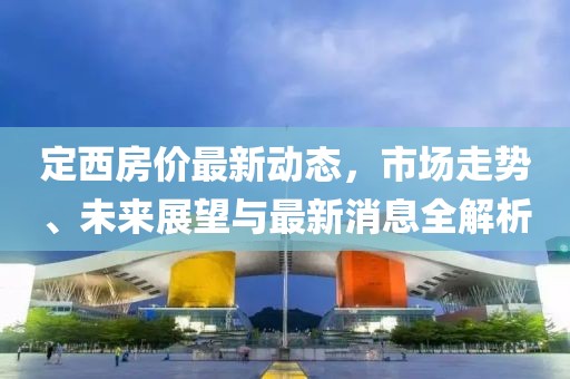 定西房價最新動態(tài)，市場走勢、未來展望與最新消息全解析