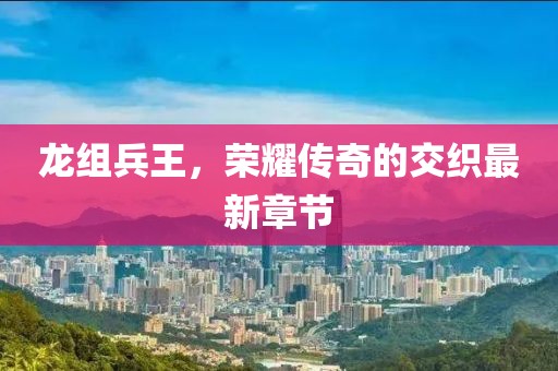 龍組兵王，榮耀傳奇的交織最新章節(jié)