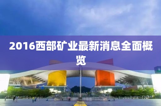 2016西部礦業(yè)最新消息全面概覽